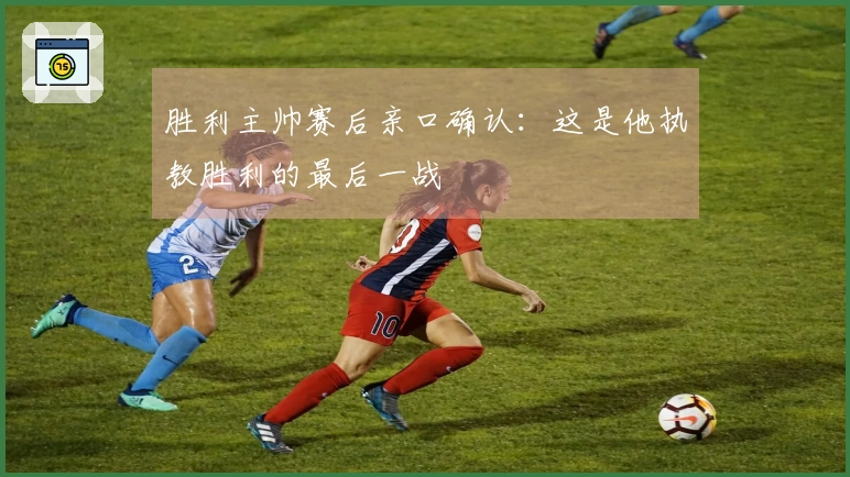 胜利主帅赛后亲口确认：这是他执教胜利的最后一战